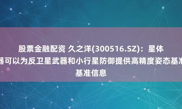 股票金融配资 久之洋(300516.SZ)：星体跟踪器可以为反卫星武器和小行星防御提供高精度姿态基准信息
