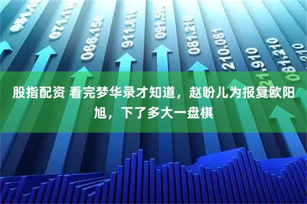 股指配资 看完梦华录才知道，赵盼儿为报复欧阳旭，下了多大一盘棋