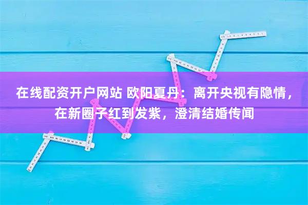 在线配资开户网站 欧阳夏丹：离开央视有隐情，在新圈子红到发紫，澄清结婚传闻