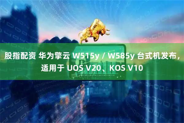 股指配资 华为擎云 W515y / W585y 台式机发布，适用于 UOS V20、KOS V10