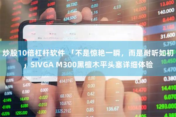 炒股10倍杠杆软件 「不是惊艳一瞬，而是耐听如初」SIVGA M300黑檀木平头塞详细体验
