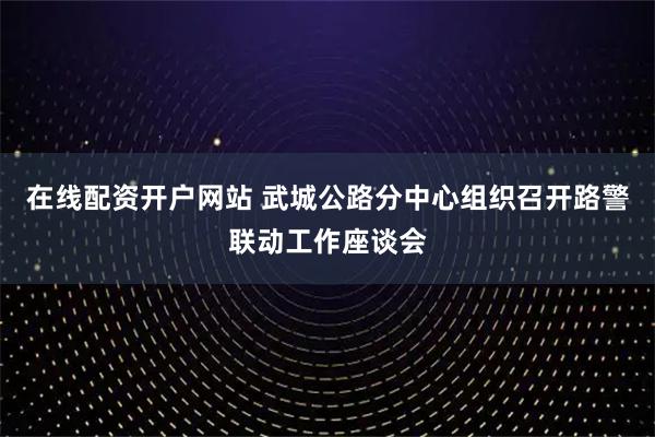 在线配资开户网站 武城公路分中心组织召开路警联动工作座谈会