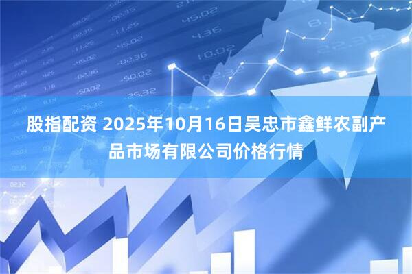 股指配资 2025年10月16日吴忠市鑫鲜农副产品市场有限公司价格行情