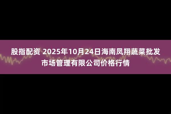 股指配资 2025年10月24日海南凤翔蔬菜批发市场管理有限公司价格行情