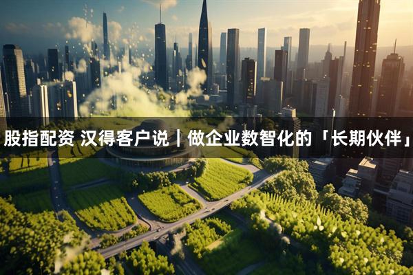 股指配资 汉得客户说｜做企业数智化的「长期伙伴」