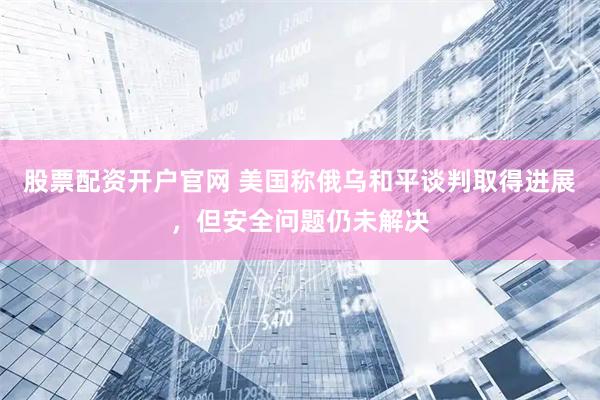 股票配资开户官网 美国称俄乌和平谈判取得进展，但安全问题仍未解决