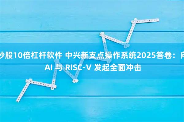 炒股10倍杠杆软件 中兴新支点操作系统2025答卷：向 AI 与 RISC-V 发起全面冲击