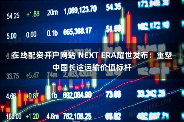 在线配资开户网站 NEXT ERA耀世发布：重塑中国长途运输价值标杆