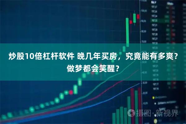 炒股10倍杠杆软件 晚几年买房，究竟能有多爽？做梦都会笑醒？
