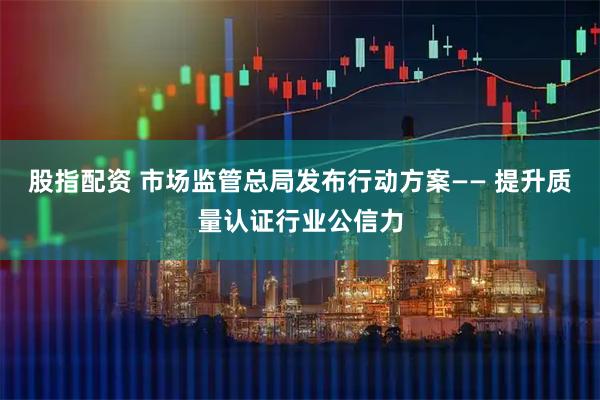 股指配资 市场监管总局发布行动方案—— 提升质量认证行业公信力