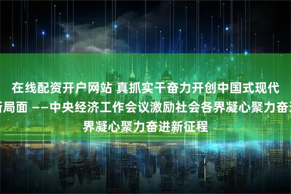 在线配资开户网站 真抓实干奋力开创中国式现代化建设新局面 ——中央经济工作会议激励社会各界凝心聚力奋进新征程