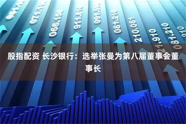 股指配资 长沙银行：选举张曼为第八届董事会董事长
