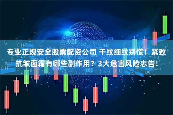 专业正规安全股票配资公司 干纹细纹别慌！紧致抗皱面霜有哪些副作用？3大危害风险忠告！