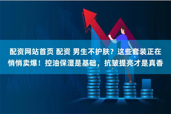 配资网站首页 配资 男生不护肤？这些套装正在悄悄卖爆！控油保湿是基础，抗皱提亮才是真香
