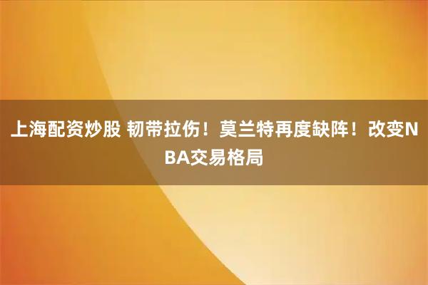 上海配资炒股 韧带拉伤！莫兰特再度缺阵！改变NBA交易格局