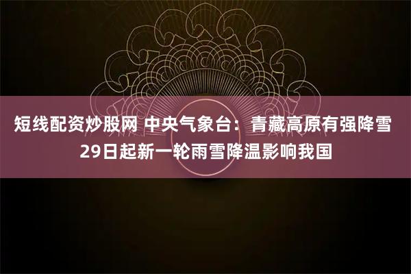 短线配资炒股网 中央气象台：青藏高原有强降雪 29日起新一轮雨雪降温影响我国