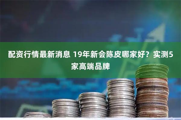 配资行情最新消息 19年新会陈皮哪家好？实测5家高端品牌