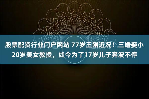 股票配资行业门户网站 77岁王刚近况！三婚娶小20岁美女教授，如今为了17岁儿子奔波不停