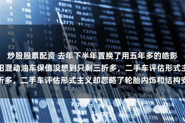 炒股股票配资 去年下半年置换了用五年多的皓影混动豪华版，原以为本田混动油车保值没想到只剩三折多，二手车评估形式主义却忽略了轮胎内饰和结构安全