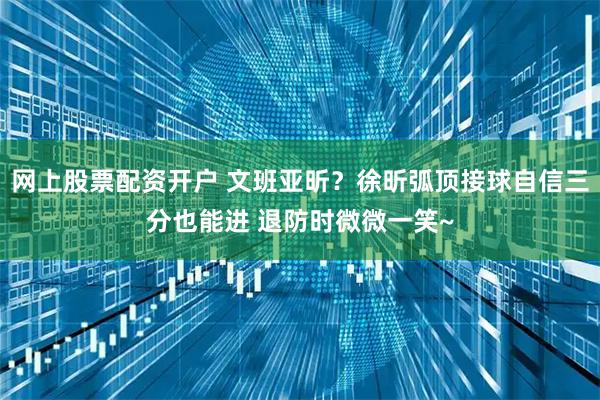 网上股票配资开户 文班亚昕？徐昕弧顶接球自信三分也能进 退防时微微一笑~