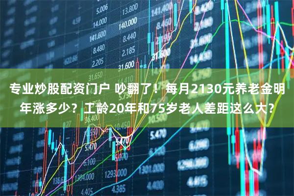 专业炒股配资门户 吵翻了！每月2130元养老金明年涨多少？工龄20年和75岁老人差距这么大？