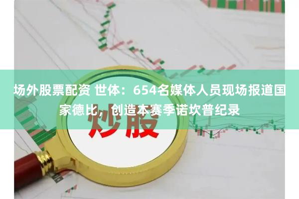 场外股票配资 世体：654名媒体人员现场报道国家德比，创造本赛季诺坎普纪录