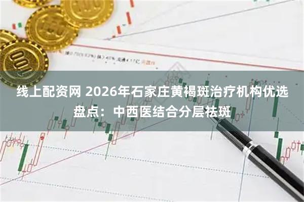 线上配资网 2026年石家庄黄褐斑治疗机构优选盘点:中西医结合分层祛斑