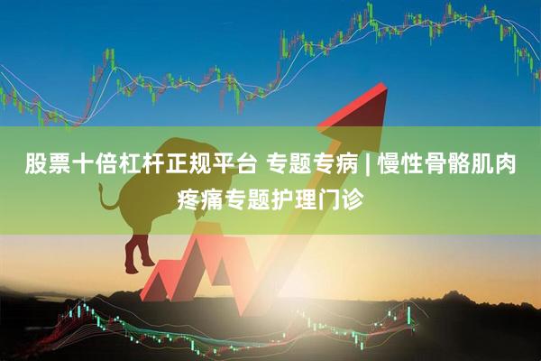 股票十倍杠杆正规平台 专题专病 | 慢性骨骼肌肉疼痛专题护理门诊