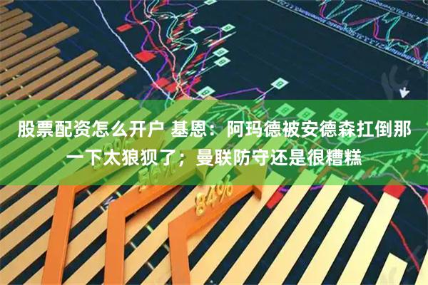 股票配资怎么开户 基恩：阿玛德被安德森扛倒那一下太狼狈了；曼联防守还是很糟糕
