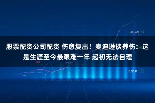 股票配资公司配资 伤愈复出！麦迪逊谈养伤：这是生涯至今最艰难一年 起初无法自理
