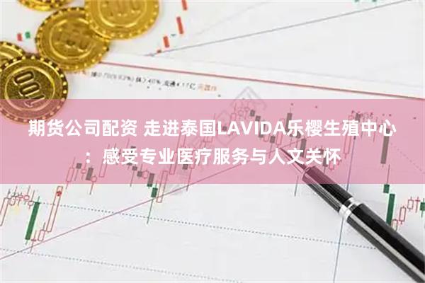 期货公司配资 走进泰国LAVIDA乐樱生殖中心：感受专业医疗服务与人文关怀